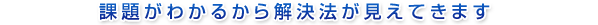 課題がわかるから解決法が見えてきます